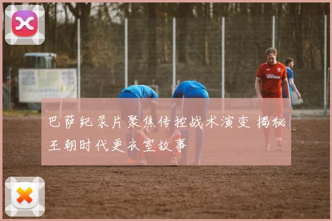 巴萨纪录片聚焦传控战术演变 揭秘王朝时代更衣室故事