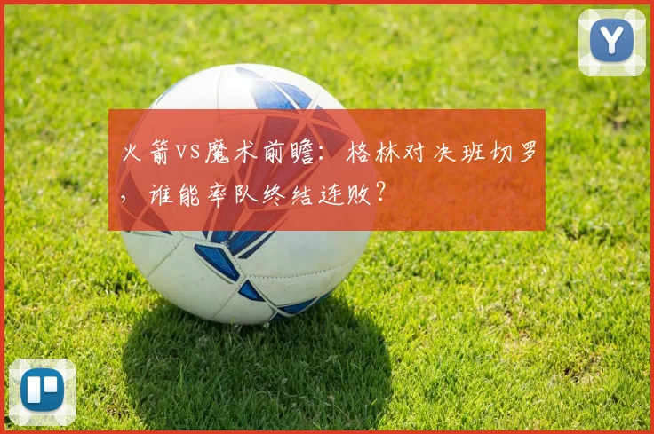 火箭vs魔术前瞻：格林对决班切罗，谁能率队终结连败？