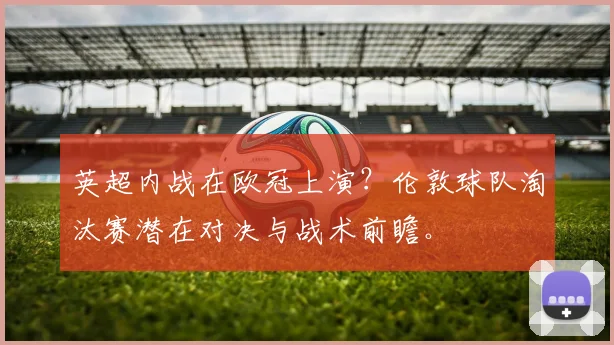 英超内战在欧冠上演？伦敦球队淘汰赛潜在对决与战术前瞻。