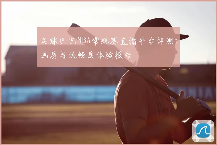 足球巴巴NBA常规赛直播平台评测：画质与流畅度体验报告