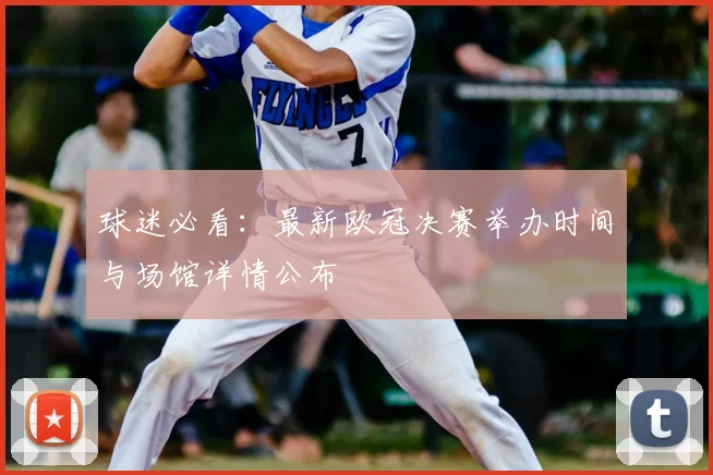 球迷必看：最新欧冠决赛举办时间与场馆详情公布