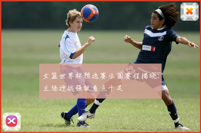 女篮世界杯预选赛法国赛程揭晓：主场迎战强敌看点十足