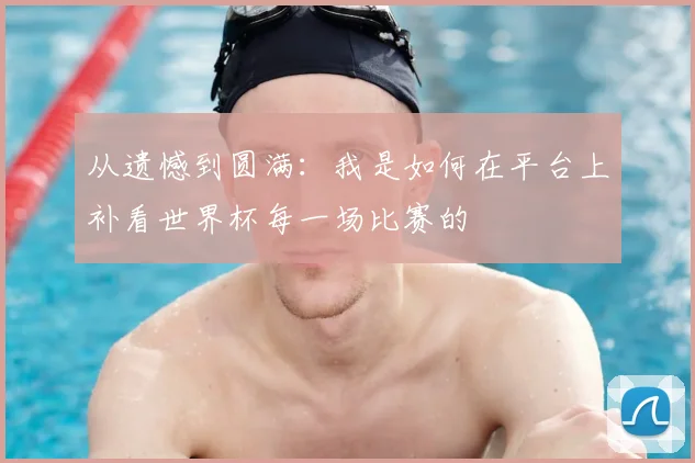 从遗憾到圆满:我是如何在平台上补看世界杯每一场比赛的