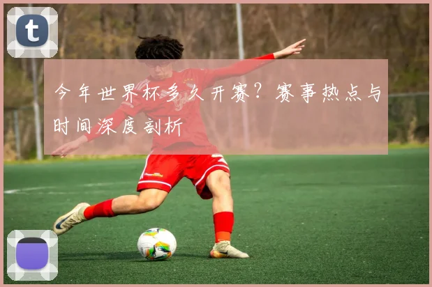 今年世界杯多久开赛？赛事热点与时间深度剖析