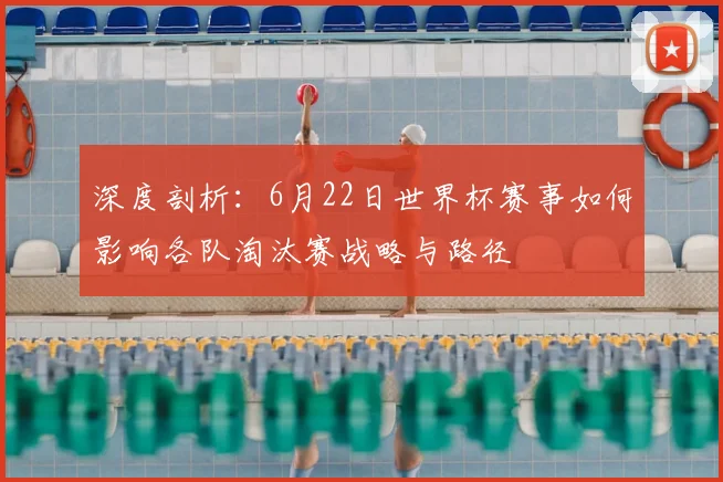 深度剖析：6月22日世界杯赛事如何影响各队淘汰赛战略与路径