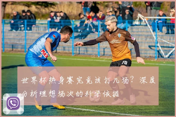 世界杯热身赛究竟该打几场？深度分析理想场次的科学依据