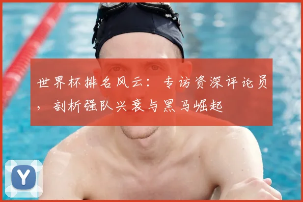 世界杯排名风云:专访资深评论员,剖析强队兴衰与黑马崛起