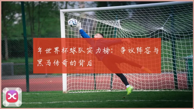 年世界杯球队实力榜:争议阵容与黑马传奇的背后