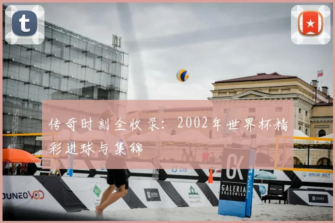 传奇时刻全收录：2002年世界杯精彩进球与集锦