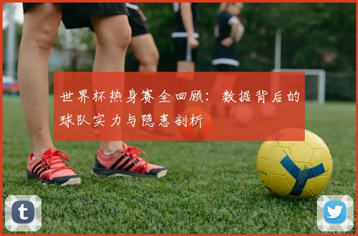 世界杯热身赛全回顾：数据背后的球队实力与隐患剖析