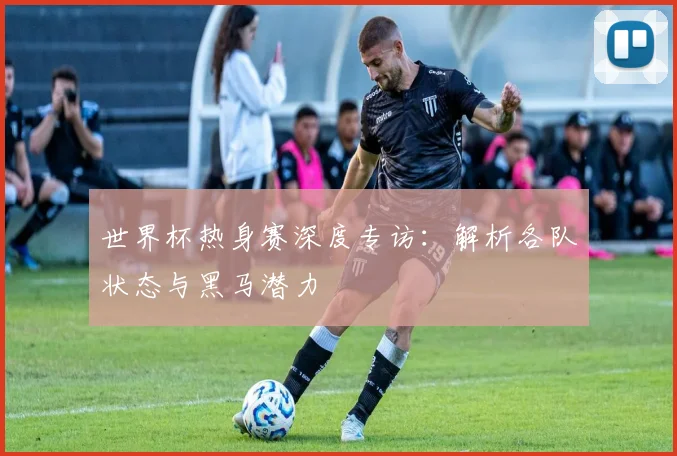 世界杯热身赛深度专访：解析各队状态与黑马潜力