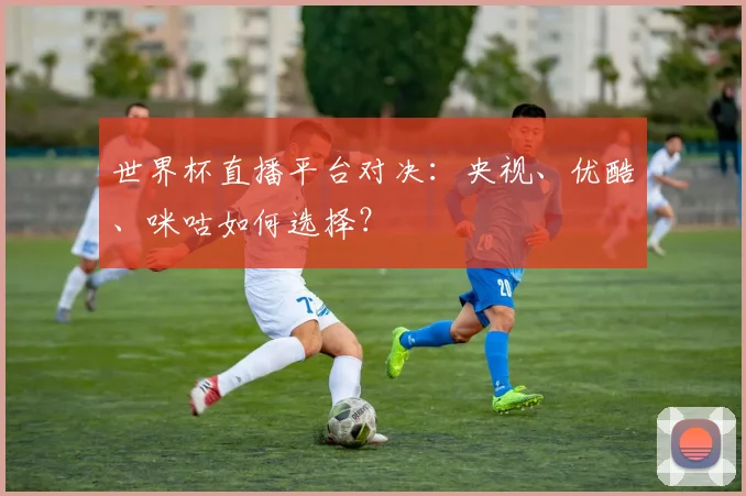 世界杯直播平台对决：央视、优酷、咪咕如何选择？