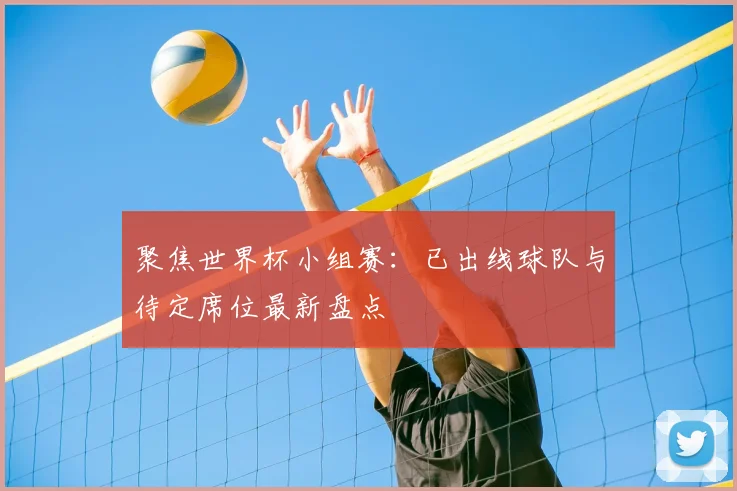 聚焦世界杯小组赛：已出线球队与待定席位最新盘点