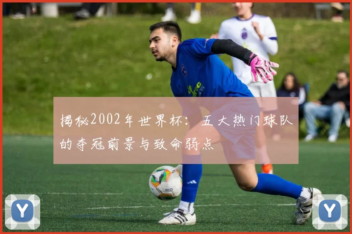 揭秘2002年世界杯：五大热门球队的夺冠前景与致命弱点