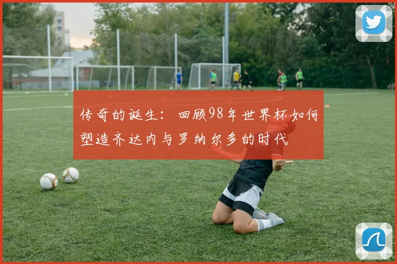 传奇的诞生：回顾98年世界杯如何塑造齐达内与罗纳尔多的时代