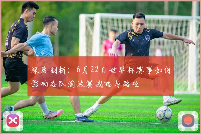 深度剖析：6月22日世界杯赛事如何影响各队淘汰赛战略与路径