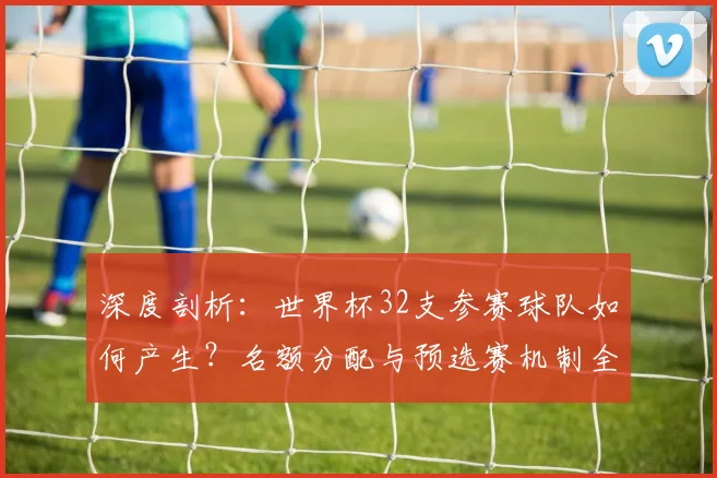 深度剖析:世界杯32支参赛球队如何产生?名额分配与预选赛机制全解读