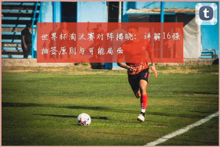 世界杯淘汰赛对阵揭晓:详解16强抽签原则与可能局面