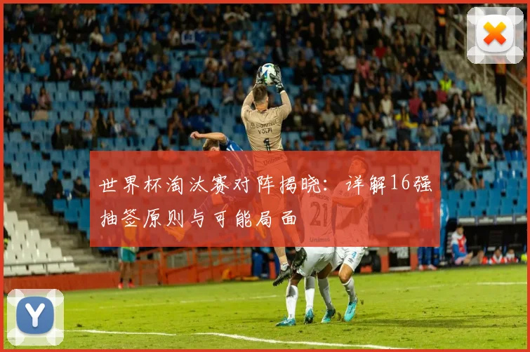 世界杯淘汰赛对阵揭晓:详解16强抽签原则与可能局面