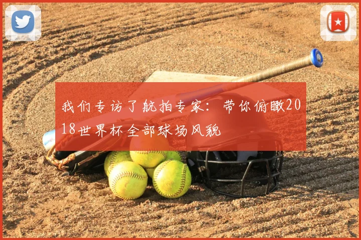 我们专访了航拍专家：带你俯瞰2018世界杯全部球场风貌