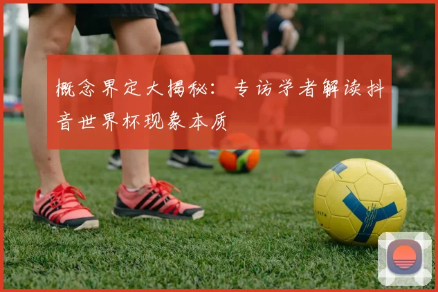 概念界定大揭秘:专访学者解读抖音世界杯现象本质