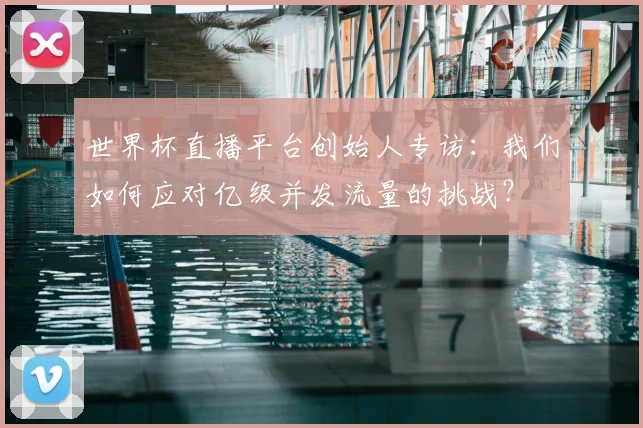 世界杯直播平台创始人专访：我们如何应对亿级并发流量的挑战？