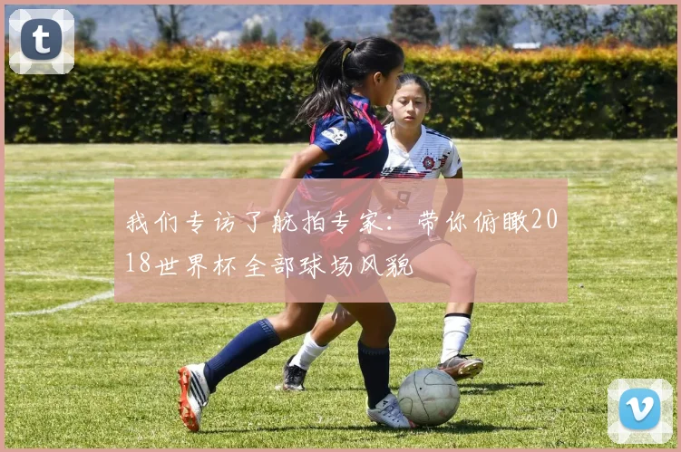 我们专访了航拍专家：带你俯瞰2018世界杯全部球场风貌