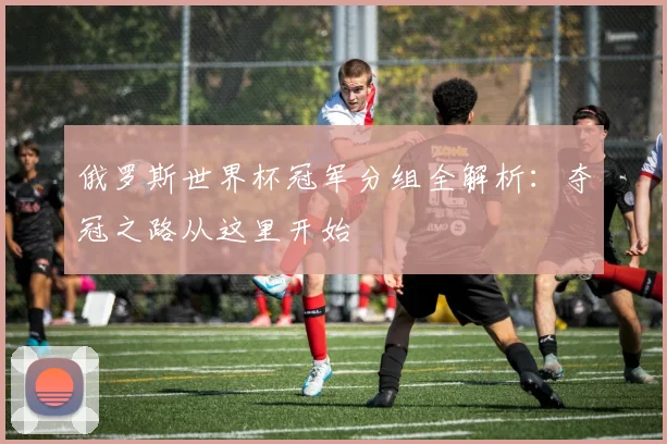 俄罗斯世界杯冠军分组全解析：夺冠之路从这里开始
