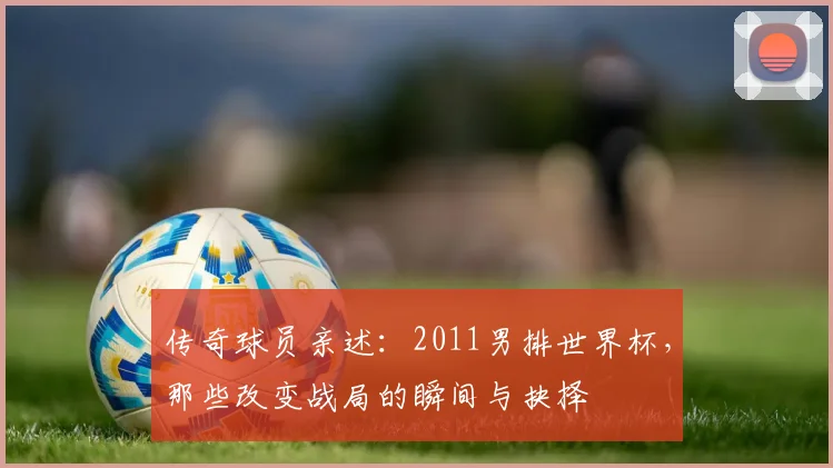 传奇球员亲述：2011男排世界杯，那些改变战局的瞬间与抉择