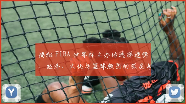 揭秘 FIBA 世界杯主办地选择逻辑：经济、文化与篮球版图的深度考量